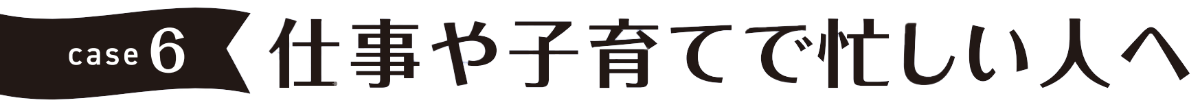 case6 仕事や子育てで忙しい人へ